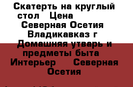 Скатерть на круглый стол › Цена ­ 18 000 - Северная Осетия, Владикавказ г. Домашняя утварь и предметы быта » Интерьер   . Северная Осетия